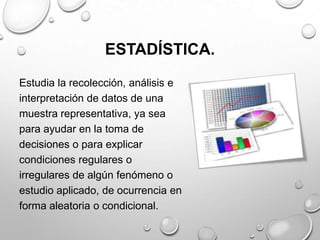 ESTADÍSTICA.
Estudia la recolección, análisis e
interpretación de datos de una
muestra representativa, ya sea
para ayudar en la toma de
decisiones o para explicar
condiciones regulares o
irregulares de algún fenómeno o
estudio aplicado, de ocurrencia en
forma aleatoria o condicional.
 
