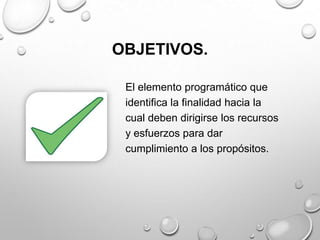 OBJETIVOS.
El elemento programático que
identifica la finalidad hacia la
cual deben dirigirse los recursos
y esfuerzos para dar
cumplimiento a los propósitos.
 