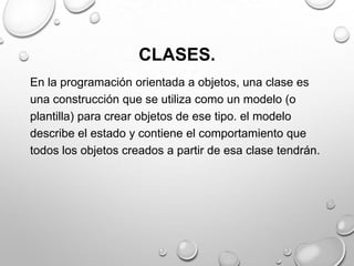 CLASES.
En la programación orientada a objetos, una clase es
una construcción que se utiliza como un modelo (o
plantilla) para crear objetos de ese tipo. el modelo
describe el estado y contiene el comportamiento que
todos los objetos creados a partir de esa clase tendrán.
 