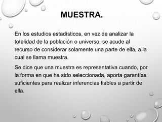 MUESTRA.
En los estudios estadísticos, en vez de analizar la
totalidad de la población o universo, se acude al
recurso de considerar solamente una parte de ella, a la
cual se llama muestra.
Se dice que una muestra es representativa cuando, por
la forma en que ha sido seleccionada, aporta garantías
suficientes para realizar inferencias fiables a partir de
ella.
 