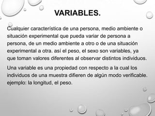 VARIABLES.
Cualquier característica de una persona, medio ambiente o
situación experimental que pueda variar de persona a
persona, de un medio ambiente a otro o de una situación
experimental a otra. así el peso, el sexo son variables, ya
que toman valores diferentes al observar distintos individuos.
Una variable es una propiedad con respecto a la cual los
individuos de una muestra difieren de algún modo verificable.
ejemplo: la longitud, el peso.
 