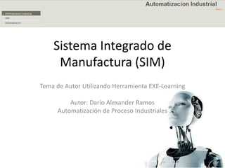 Sistema Integrado de Manufactura (SIM) Tema de Autor Utilizando Herramienta EXE-Learning Autor: Darío Alexander Ramos Automatización de Proceso Industriales 