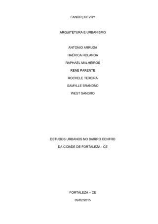 FANOR | DEVRY
ARQUITETURA E URBANISMO
ANTONIO ARRUDA
HAÉRICA HOLANDA
RAPHAEL MALHEIROS
RENÉ PARENTE
ROCHELE TEXEIRA
SAMYLLE BRANDÃO
WEST SANDRO
ESTUDOS URBANOS NO BAIRRO CENTRO
DA CIDADE DE FORTALEZA - CE
FORTALEZA – CE
09/02/2015
 