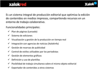 Es un sistema integral de producción editorial que optimiza la edición
de contenidos en medios impresos, compartiendo recursos en un
entorno de trabajo colaborativo.
Funcionalidades principales:
  Plan de páginas (Lanzado)
  Sistema de ediciones
  Visualización y gestión de la producción en tiempo real
  Integración con agencias de noticias (XalokInfo)
  Gestión de reservas de publicidad
  Control de estilos utilizables por los periodistas
  Gestión de elementos gráficos
  Definición y uso de plantillas
  Posibilidad de trabajo simultanea sobre el mismo objeto editorial
  Exportador de contenidos a otros sistemas
 
