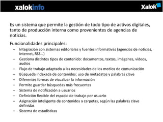 Es un sistema que permite la gestión de todo tipo de activos digitales,
tanto de producción interna como provenientes de agencias de
noticias.
Funcionalidades principales:
 –   Integración con sistemas editoriales y fuentes informativas (agencias de noticias,
     Internet, RSS…)
 –   Gestiona distintos tipos de contenido: documentos, textos, imágenes, vídeos,
     audios
 –   Flujo de trabajo adaptado a las necesidades de los medios de comunicación
 –   Búsqueda indexada de contenidos: uso de metadatos y palabras clave
 –   Diferentes formas de visualizar la información
 –   Permite guardar búsquedas más frecuentes
 –   Sistema de notificación a usuarios
 –   Definición flexible del espacio de trabajo por usuario
 –   Asignación inteligente de contenidos a carpetas, según las palabras clave
     definidas
 –   Sistema de estadísticas
 