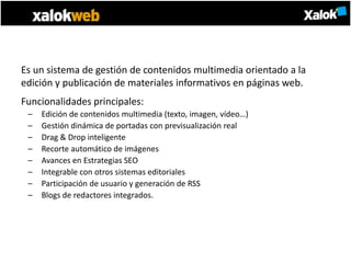 Es un sistema de gestión de contenidos multimedia orientado a la
edición y publicación de materiales informativos en páginas web.
Funcionalidades principales:
 –   Edición de contenidos multimedia (texto, imagen, vídeo…)
 –   Gestión dinámica de portadas con previsualización real
 –   Drag & Drop inteligente
 –   Recorte automático de imágenes
 –   Avances en Estrategias SEO
 –   Integrable con otros sistemas editoriales
 –   Participación de usuario y generación de RSS
 –   Blogs de redactores integrados.
 