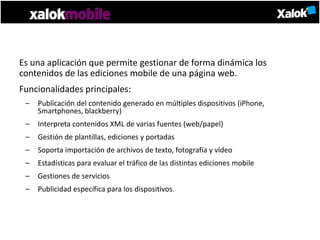 Es una aplicación que permite gestionar de forma dinámica los
contenidos de las ediciones mobile de una página web.
Funcionalidades principales:
 –   Publicación del contenido generado en múltiples dispositivos (iPhone,
     Smartphones, blackberry)
 –   Interpreta contenidos XML de varias fuentes (web/papel)
 –   Gestión de plantillas, ediciones y portadas
 –   Soporta importación de archivos de texto, fotografía y vídeo
 –   Estadísticas para evaluar el tráfico de las distintas ediciones mobile
 –   Gestiones de servicios
 –   Publicidad específica para los dispositivos.
 