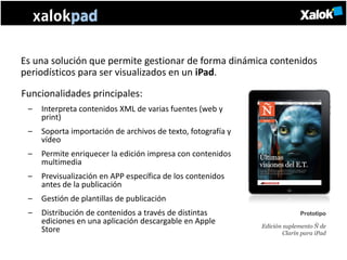 Es una solución que permite gestionar de forma dinámica contenidos
periodísticos para ser visualizados en un iPad.

Funcionalidades principales:
 –   Interpreta contenidos XML de varias fuentes (web y
     print)
 –   Soporta importación de archivos de texto, fotografía y
     vídeo
 –   Permite enriquecer la edición impresa con contenidos
     multimedia
 –   Previsualización en APP específica de los contenidos
     antes de la publicación
 –   Gestión de plantillas de publicación
 –   Distribución de contenidos a través de distintas                       Prototipo
     ediciones en una aplicación descargable en Apple
                                                              Edición suplemento Ñ de
     Store                                                            Clarín para iPad
 