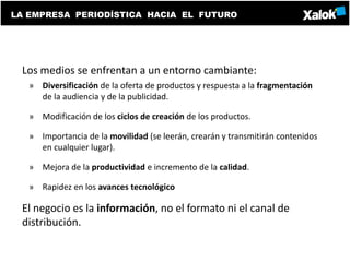 LA EMPRESA PERIODÍSTICA HACIA EL FUTURO




 Los medios se enfrentan a un entorno cambiante:
   » Diversificación de la oferta de productos y respuesta a la fragmentación
     de la audiencia y de la publicidad.

   » Modificación de los ciclos de creación de los productos.

   » Importancia de la movilidad (se leerán, crearán y transmitirán contenidos
     en cualquier lugar).

   » Mejora de la productividad e incremento de la calidad.

   » Rapidez en los avances tecnológico

 El negocio es la información, no el formato ni el canal de
 distribución.
 