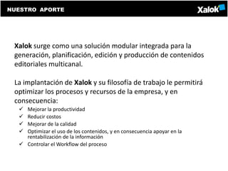 NUESTRO APORTE




 Xalok surge como una solución modular integrada para la
 generación, planificación, edición y producción de contenidos
 editoriales multicanal.

 La implantación de Xalok y su filosofía de trabajo le permitirá
 optimizar los procesos y recursos de la empresa, y en
 consecuencia:
   Mejorar la productividad
   Reducir costos
   Mejorar de la calidad
   Optimizar el uso de los contenidos, y en consecuencia apoyar en la
    rentabilización de la información
   Controlar el Workflow del proceso
 