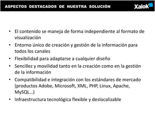 ASPECTOS DESTACADOS DE NUESTRA SOLUCIÓN




 • El contenido se maneja de forma independiente al formato de
   visualización
 • Entorno único de creación y gestión de la información para
   todos los canales
 • Flexibilidad para adaptarse a cualquier diseño
 • Sencillez y movilidad tanto en la creación como en la gestión
   de la información
 • Compatibilidad e integración con los estándares de mercado
   (productos Adobe, Microsoft, XML, PHP, Linux, Apache,
   MySQL…)
 • Infraestructura tecnológica flexible y deslocalizable
 