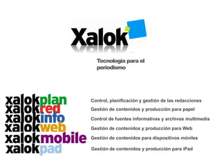 Tecnología para el
  periodismo




Control, planificación y gestión de las redacciones
Gestión de contenidos y producción para papel

Control de fuentes informativas y archivos multimedia

Gestión de contenidos y producción para Web

Gestión de contenidos para dispositivos móviles

Gestión de contenidos y producción para iPad
 