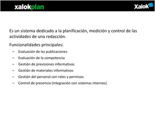 Es un sistema dedicado a la planificación, medición y control de las
actividades de una redacción.
Funcionalidades principales:
 –   Evaluación de las publicaciones
 –   Evaluación de la competencia
 –   Gestión de previsiones informativas
 –   Gestión de materiales informativos
 –   Gestión del personal con roles y permisos
 –   Control de presencia (integración con sistemas internos).
 