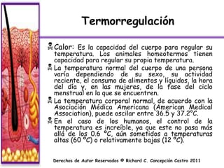 Termorregulación

 Calor:  Es la capacidad del cuerpo para regular su
  temperatura. Los animales homeotermos tienen
  capacidad para regular su propia temperatura.
 La temperatura normal del cuerpo de una persona
  varía dependiendo de su sexo, su actividad
  reciente, el consumo de alimentos y líquidos, la hora
  del día y, en las mujeres, de la fase del ciclo
  menstrual en la que se encuentren.
 La temperatura corporal normal, de acuerdo con la
  Asociación Médica Americana (American Medical
  Association), puede oscilar entre 36.5 y 37.2°C.
 En el caso de los humanos, el control de la
  temperatura es increíble, ya que este no pasa más
  allá de los 0.6 ºC, aún sometidos a temperaturas
  altas (60 ºC) o relativamente bajas (12 ºC).


  Derechos de Autor Reservados © Richard C. Concepción Castro 2011
 