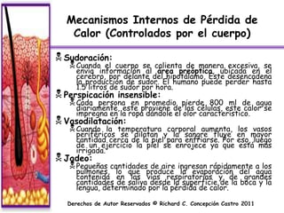 Mecanismos Internos de Pérdida de
   Calor (Controlados por el cuerpo)

 Sudoración:
    Cuando   el cuerpo se calienta de manera excesiva, se
     envía información al área preóptica, ubicada en el
     cerebro, por delante del hipotálamo, Este desencadena
     la producción de sudor. El humano puede perder hasta
     1.5 litros de sudor por hora.
 Perspicación     insensible:
    Cada  persona en promedio pierde 800 ml de agua
     diariamente, este proviene de las células, este calor se
     impregna en la ropa dándole el olor característico.
 Vasodilatación:
    Cuando    la temperatura corporal aumenta,            los vasos
     periféricos se dilatan y la sangre fluye              en mayor
     cantidad cerca de la piel para enfriarse. Por         eso, luego
     de un ejercicio la piel se enrojece ya que             está más
     irrigada.
 Jadeo:
    Pequeñas cantidades de aire ingresan rápidamente a los
     pulmones, lo que produce la evaporación del agua
     contenida en las vías respiratorias y de grandes
     cantidades de saliva desde la superficie de la boca y la
     lengua, determinado por la pérdida de calor.

  Derechos de Autor Reservados © Richard C. Concepción Castro 2011
 