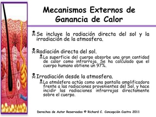 Mecanismos Externos de
       Ganancia de Calor
 Se  incluye la radiación directa del sol y la
  irradiación de la atmosfera.

 Radiación directa del sol.
    La   superficie del cuerpo absorbe una gran cantidad
       de calor como infrarroja. Se ha calculado que el
       cuerpo humano obtiene un 97%.

 Irradiación desde la atmosfera.
    La atmósfera actúa como una pantalla amplificadora
       frente a las radiaciones provenientes del Sol, y hace
       incidir las radiaciones infrarrojas directamente
       sobre el cuerpo.


  Derechos de Autor Reservados © Richard C. Concepción Castro 2011
 