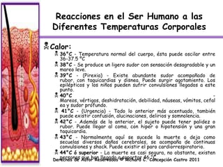 Reacciones en el Ser Humano a las
  Diferentes Temperaturas Corporales

 Calor:
    36°C   - Temperatura normal del cuerpo, ésta puede oscilar entre
     36-37.5 ºC
   38°C - Se produce un ligero sudor con sensación desagradable y un
     mareo leve.
   39°C - (Pirexia) - Existe abundante sudor acompañado de
     rubor, con taquicardias y disnea. Puede surgir agotamiento. Los
     epilépticos y los niños pueden sufrir convulsiones llegados a este
     punto.
   40°C                                                                -
     Mareos, vértigos, deshidratación, debilidad, náuseas, vómitos, cefal
     ea y sudor profundo.
   41°C - (Urgencia) - Todo lo anterior más acentuado, también
     puede existir confusión, alucinaciones, delirios y somnolencia.
   42°C - Además de lo anterior, el sujeto puede tener palidez o
     rubor. Puede llegar al coma, con hiper o hipotensión y una gran
     taquicardia.
   43°C - Normalmente aquí se sucede la muerte o deja como
     secuelas diversos daños cerebrales, se acompaña de continuas
     convulsiones y shock. Puede existir el paro cardiorrespiratorio.
   44°C ó superior - La muerte es casi segura, no obstante, existen
  Derechos de Autor Reservadosa© Richard C. Concepción Castro 2011
     personas que han llegado soportar 46 °C.
 