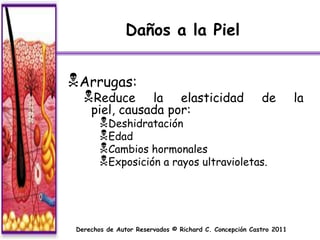 Daños a la Piel


Arrugas:
   Reduce      la elasticidad                           de         la
     piel, causada por:
        Deshidratación
        Edad
        Cambios hormonales
        Exposición a rayos ultravioletas.



 Derechos de Autor Reservados © Richard C. Concepción Castro 2011
 