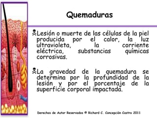 Quemaduras

Lesión o muerte de las células de la piel
 producida por el calor, la luz
 ultravioleta,      la     corriente
 eléctrica,    substancias  químicas
 corrosivas.

La   gravedad de                    la quemadura se
 determina por la                    profundidad de la
 lesión y por el                     porcentaje de la
 superficie corporal                impactada.


  Derechos de Autor Reservados © Richard C. Concepción Castro 2011
 