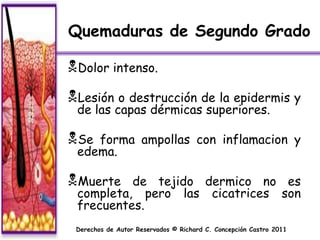 Quemaduras de Segundo Grado

Dolor intenso.
Lesión o destrucción de la epidermis y
 de las capas dérmicas superiores.

Se forma ampollas con inflamacion y
 edema.

Muerte   de tejido dermico no es
 completa, pero las cicatrices son
 frecuentes.
 Derechos de Autor Reservados © Richard C. Concepción Castro 2011
 