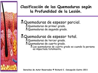 Clasificación de las Quemaduras según
      la Profundidad de la Lesión.

Quemaduras de espesor parcial.
    Quemaduras de primer grado.
    Quemaduras de segundo grado.

Quemaduras de espesor total.
    Quemaduras de tercer grado.
    Quemaduras de cuarto grado.
         Las quemaduras de cuarto grado es cuando la persona
          es impactada totalmente.




 Derechos de Autor Reservados © Richard C. Concepción Castro 2011
 