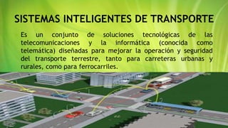 SISTEMAS INTELIGENTES DE TRANSPORTE
 Es un conjunto de soluciones tecnológicas de las
telecomunicaciones y la informática (conocida como
telemática) diseñadas para mejorar la operación y seguridad
del transporte terrestre, tanto para carreteras urbanas y
rurales, como para ferrocarriles.
 
