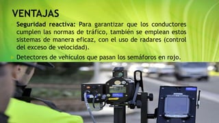 VENTAJAS
 Seguridad reactiva: Para garantizar que los conductores
cumplen las normas de tráfico, también se emplean estos
sistemas de manera eficaz, con el uso de radares (control
del exceso de velocidad).
 Detectores de vehículos que pasan los semáforos en rojo.
 