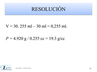 RESOLUCIÓN 
V = 30. 255 ml – 30 ml = 0,255 ml. 
P = 4.920 g / 0.255 cc = 19.3 g/cc 
LACOMET - 09/09/2010 16 
