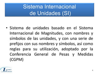 • Sistema de unidades basado en el Sistema 
Internacional de Magnitudes, con nombres y 
símbolos de las unidades, y con una serie de 
prefijos con sus nombres y símbolos, así como 
reglas para su utilización, adoptado por la 
Conferencia General de Pesas y Medidas 
(CGPM) 
4 
Sistema Internacional 
de Unidades (SI) 
 