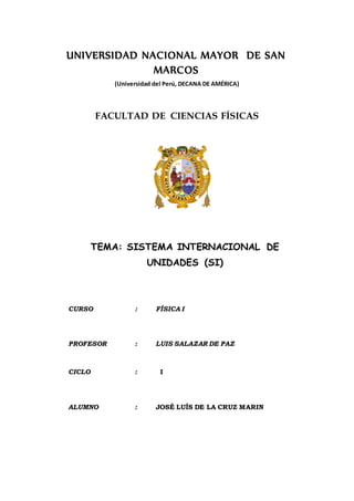 UNIVERSIDAD NACIONAL MAYOR DE SAN
MARCOS
(Universidad del Perú, DECANA DE AMÉRICA)
FACULTAD DE CIENCIAS FÍSICAS
TEMA: SISTEMA INTERNACIONAL DE
UNIDADES (SI)
CURSO : FÍSICA I
PROFESOR : LUIS SALAZAR DE PAZ
CICLO : I
ALUMNO : JOSÉ LUÍS DE LA CRUZ MARIN
 