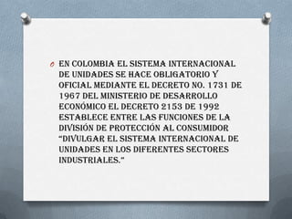 O En Colombia el sistema internacional
de Unidades se hace obligatorio y
oficial mediante el decreto No. 1731 de
1967 del ...