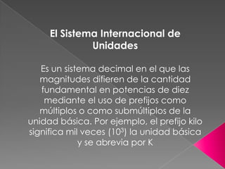 El Sistema Internacional de
Unidades
Es un sistema decimal en el que las
magnitudes difieren de la cantidad
fundamental en...