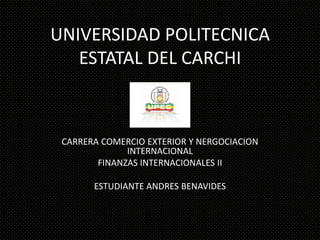 UNIVERSIDAD POLITECNICA
   ESTATAL DEL CARCHI



 CARRERA COMERCIO EXTERIOR Y NERGOCIACION
              INTERNACIONAL
        FINANZAS INTERNACIONALES II

       ESTUDIANTE ANDRES BENAVIDES
 