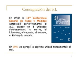 10
Consagración del S.I.
En 1960, la 11ª Conferencia
General de Pesas y Medidas
estableció definitivamente el
S.I., basado en 6 unidades
fundamentales: el metro, el
kilogramo, el segundo, el ampere,
el Kelvin y la candela.
En 1971 se agregó la séptima unidad fundamental: el
mol.
 