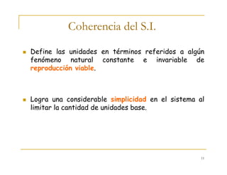 11
Coherencia del S.I.
Define las unidades en términos referidos a algún
fenómeno natural constante e invariable de
reproducción viable.
Logra una considerable simplicidad en el sistema al
limitar la cantidad de unidades base.
 