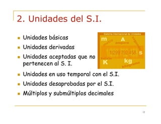 12
2. Unidades del S.I.
Unidades en uso temporal con el S.I.
Unidades desaprobadas por el S.I.
Múltiplos y submúltiplos decimales
Unidades básicas
Unidades derivadas
Unidades aceptadas que no
pertenecen al S. I.
 