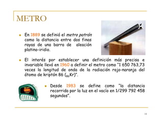 14
METRO
En 1889 se definió el metro patrón
como la distancia entre dos finas
rayas de una barra de aleación
platino-iridio.
El interés por establecer una definición más precisa e
invariable llevó en 1960 a definir el metro como “1 650 763,73
veces la longitud de onda de la radiación rojo-naranja del
átomo de kriptón 86 (86Kr)”.
Desde 1983 se define como “la distancia
recorrida por la luz en el vacío en 1/299 792 458
segundos”.
 