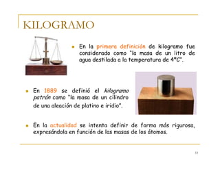 15
KILOGRAMO
En la primera definición de kilogramo fue
considerado como “la masa de un litro de
agua destilada a la temperatura de 4ºC”.
En 1889 se definió el kilogramo
patrón como “la masa de un cilindro
de una aleación de platino e iridio”.
En la actualidad se intenta definir de forma más rigurosa,
expresándola en función de las masas de los átomos.
 