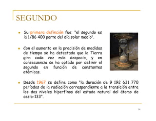 16
SEGUNDO
Su primera definción fue: "el segundo es
la 1/86 400 parte del día solar medio".
Desde 1967 se define como "la duración de 9 192 631 770
períodos de la radiación correspondiente a la transición entre
los dos niveles hiperfinos del estado natural del átomo de
cesio-133".
Con el aumento en la precisión de medidas
de tiempo se ha detectado que la Tierra
gira cada vez más despacio, y en
consecuencia se ha optado por definir el
segundo en función de constantes
atómicas.
 