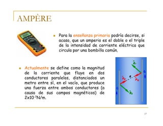 17
AMPÈRE
Para la enseñanza primaria podría decirse, si
acaso, que un amperio es el doble o el triple
de la intensidad de corriente eléctrica que
circula por una bombilla común.
Actualmente se define como la magnitud
de la corriente que fluye en dos
conductores paralelos, distanciados un
metro entre sí, en el vacío, que produce
una fuerza entre ambos conductores (a
causa de sus campos magnéticos) de
2x10-7N/m.
 