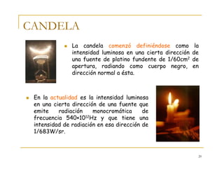 20
CANDELA
La candela comenzó definiéndose como la
intensidad luminosa en una cierta dirección de
una fuente de platino fundente de 1/60cm2 de
apertura, radiando como cuerpo negro, en
dirección normal a ésta.
En la actualidad es la intensidad luminosa
en una cierta dirección de una fuente que
emite radiación monocromática de
frecuencia 540×1012Hz y que tiene una
intensidad de radiación en esa dirección de
1/683W/sr.
 