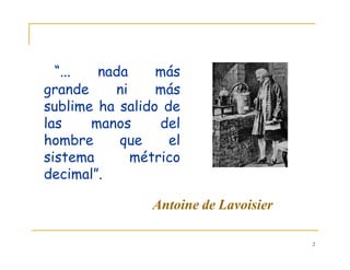 2
“... nada más
grande ni más
sublime ha salido de
las manos del
hombre que el
sistema métrico
decimal”.
Antoine de Lavoisier
 