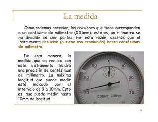38
La medida
De esta manera, la
medida que se realice con
este instrumento tendrá
una precisión de centésimas
de milímetro. La máxima
longitud que puede medir
está indicado por el
intervalo de 0 a 10mm. Esto
es, que puede medir hasta
10mm de longitud
Como podemos apreciar, las divisiones que tiene corresponden
a un centésimo de milímetro (0.01mm); esto es, un milímetro se
ha dividido en cien partes. Por esta razón, decimos que el
instrumento resuelve (o tiene una resolución) hasta centésimas
de milímetro.
 