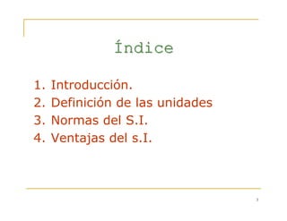 3
ÍÍndicendice
1. Introducción.
2. Definición de las unidades
3. Normas del S.I.
4. Ventajas del s.I.
 