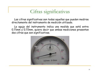 39
Cifras significativas
Las cifras significativas son todas aquellas que pueden medirse
directamente del instrumento de medición utilizado.
La aguja del instrumento indica una medida que está entre
0.71mm y 0.72mm, quiere decir que ambas mediciones presentan
dos cifras que son significativas.
 