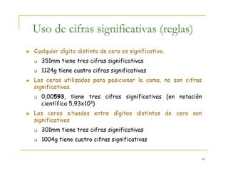 41
Uso de cifras significativas (reglas)
Cualquier dígito distinto de cero es significativo.
351mm tiene tres cifras significativas
1124g tiene cuatro cifras significativas
Los ceros utilizados para posicionar la coma, no son cifras
significativas.
0,00593, tiene tres cifras significativas (en notación
científica 5,93x103)
Los ceros situados entre dígitos distintos de cero son
significativos
301mm tiene tres cifras significativas
1004g tiene cuatro cifras significativas
 