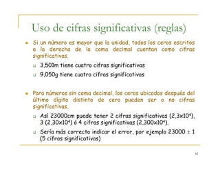 42
Si un número es mayor que la unidad, todos los ceros escritos
a la derecha de la coma decimal cuentan como cifras
significativas.
3,501m tiene cuatro cifras significativas
9,050g tiene cuatro cifras significativas
Para números sin coma decimal, los ceros ubicados después del
último dígito distinto de cero pueden ser o no cifras
significativas.
Así 23000cm puede tener 2 cifras significativas (2,3x104),
3 (2,30x104) ó 4 cifras significativas (2,300x104).
Sería más correcto indicar el error, por ejemplo 23000 ± 1
(5 cifras significativas)
Uso de cifras significativas (reglas)
 
