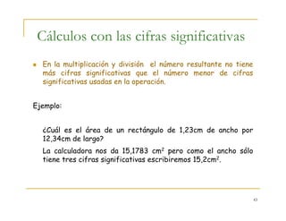 43
Cálculos con las cifras significativas
En la multiplicación y división el número resultante no tiene
más cifras significativas que el número menor de cifras
significativas usadas en la operación.
Ejemplo:
¿Cuál es el área de un rectángulo de 1,23cm de ancho por
12,34cm de largo?
La calculadora nos da 15,1783 cm2 pero como el ancho sólo
tiene tres cifras significativas escribiremos 15,2cm2.
 