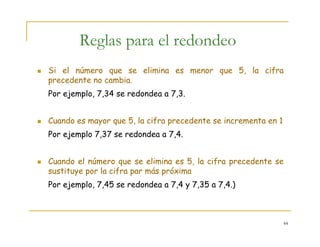 44
Reglas para el redondeo
Si el número que se elimina es menor que 5, la cifra
precedente no cambia.
Por ejemplo, 7,34 se redondea a 7,3.
Cuando es mayor que 5, la cifra precedente se incrementa en 1
Por ejemplo 7,37 se redondea a 7,4.
Cuando el número que se elimina es 5, la cifra precedente se
sustituye por la cifra par más próxima
Por ejemplo, 7,45 se redondea a 7,4 y 7,35 a 7,4.)
 