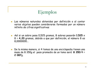 45
Ejemplos
Los números naturales obtenidos por definición o al contar
varios objetos pueden considerarse formados por un número
infinito de cifras significativas
Así si un sobre pesa 0,525 gramos, 8 sobres pesarán 0,525 x
8 = 4,20 gramos, debido a que por definición, el número 8 es
8,0000000…
De la misma manera, si 4 tomos de una enciclopedia tienen una
masa de 8 350g el peso promedio de un tomo será 8 350/4 =
2 087g.
 